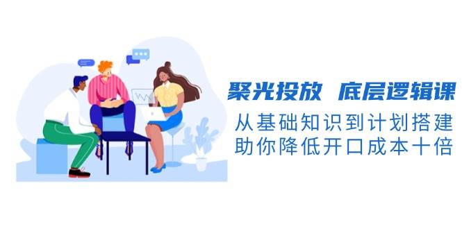 聚光投放底层逻辑课，从基础知识到计划搭建，助你降低开口成本十倍-Z网创