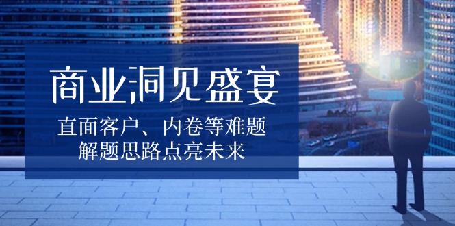 商业洞见盛宴，直面客户、内卷等难题，解题思路点亮未来-Z网创