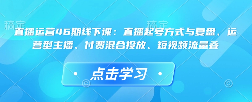 直播运营46期线下课：直播起号方式与复盘、运营型主播、付费混合投放、短视频流量叠-Z网创