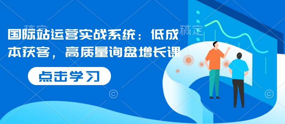 国际站运营实战系统:低成本获客,高质量询盘增长课-Z网创