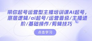 带你起号运营型主播培训课AI起号,底层逻辑/ai起号/运营晋级/主播进阶/基础操作/剪辑技巧-Z网创