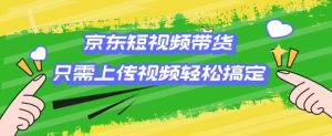 京东短视频带货，只需上传视频就搞定，小白轻松上手【揭秘】-Z网创