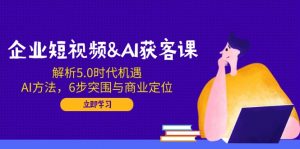 企业短视频&AI获客课：解析5.0时代机遇，AI方法，6步突围与商业定位-Z网创