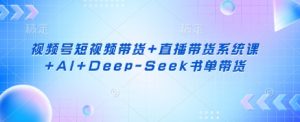 视频号短视频带货+直播带货系统课+AI+Deep-Seek书单带货-Z网创