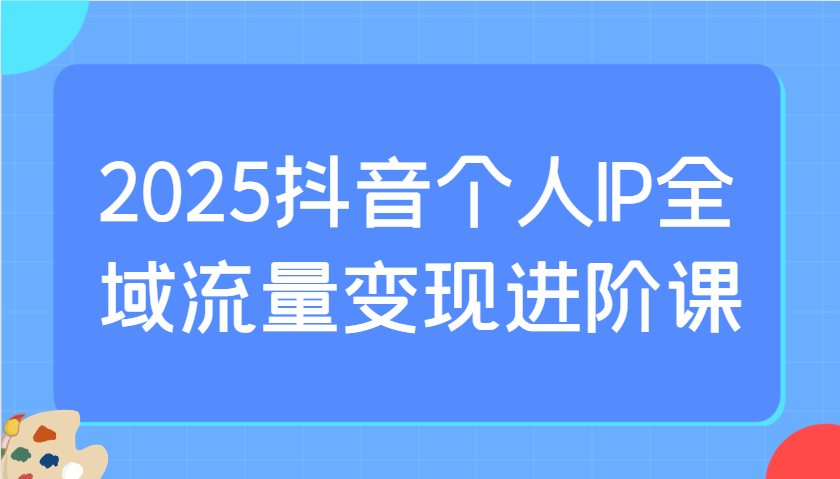 2025抖音个人IP全域流量变现进阶课:选爆品、抖音付费投流、千川投流实操及优化等-Z网创