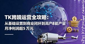 TK跨境运营全攻略：从基础设置到商业闭环到低成本量产，月净利润超5万美元-Z网创