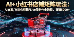 AI+小红书店铺矩阵玩法：AI文案/自动化剪辑/Live图制作全流程，日销5000+-Z网创