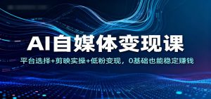 AI自媒体变现课：平台选择+剪映实操+低粉变现，0基础也能稳定赚钱-Z网创