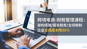 跨境电商-财税管理课程:架构搭建/报关税务/全球税制,企业合规成本降30%-Z网创