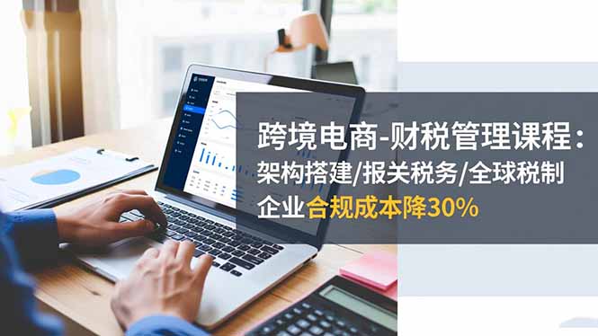 跨境电商-财税管理课程:架构搭建/报关税务/全球税制,企业合规成本降30%-Z网创