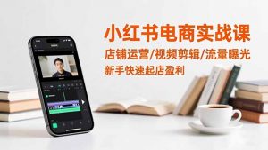 小红书电商实战课:店铺运营/视频剪辑/流量曝光,新手快速起店盈利-Z网创