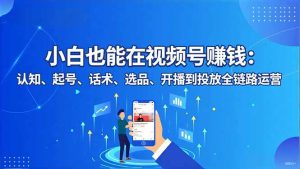 小白也能在视频号赚钱：认知、起号、话术、选品、开播到投放全链路运营-Z网创