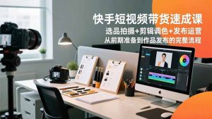 快手短视频带货速成课，选品拍摄+剪辑调色+发布运营，从前期准备到作品发布的完整流程-Z网创