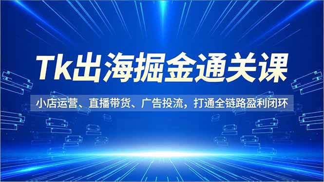 Tk出海掘金通关课,小店运营、直播带货、广告投流,打通全链路盈利闭环-Z网创
