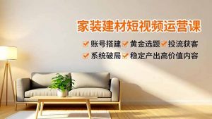 家装建材短视频运营课，账号搭建、黄金选题、投流获客，系统破局，稳定产出高价值内容-Z网创