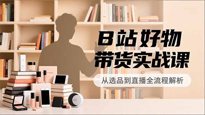 B站好物带货实战课,账号定位、选品拍摄、运营变现,全流程教学,实现UP主月入过万-Z网创