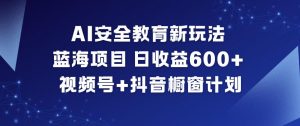 AI安全教育新玩法，蓝海项目，日收益6张+，视频号+抖音橱窗计划-Z网创