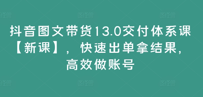 抖音图文带货13.0交付体系课【新课】，快速出单拿结果，高效做账号-Z网创