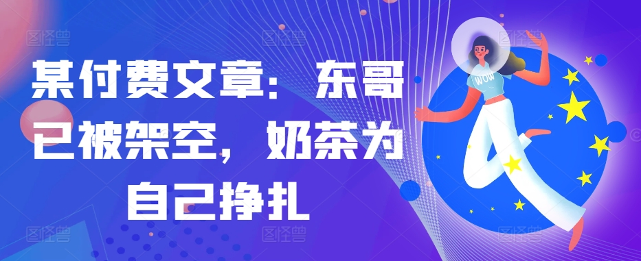 某付费文章：东哥已被架空，奶茶为自己挣扎!!-Z网创