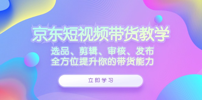 京东短视频带货教学：选品、剪辑、审核、发布，全方位提升你的带货能力-Z网创