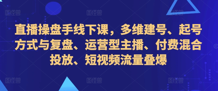 直播操盘手线下课，多维建号、起号方式与复盘、运营型主播、付费混合投放、短视频流量叠爆-Z网创