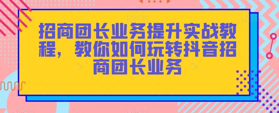 招商团长业务提升实战教程，教你如何玩转抖音招商团长业务-Z网创
