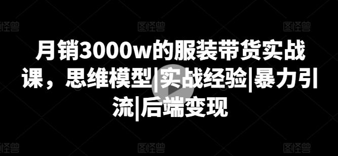 月销3000w的服装带货实战课，思维模型|实战经验|暴力引流|后端变现-Z网创