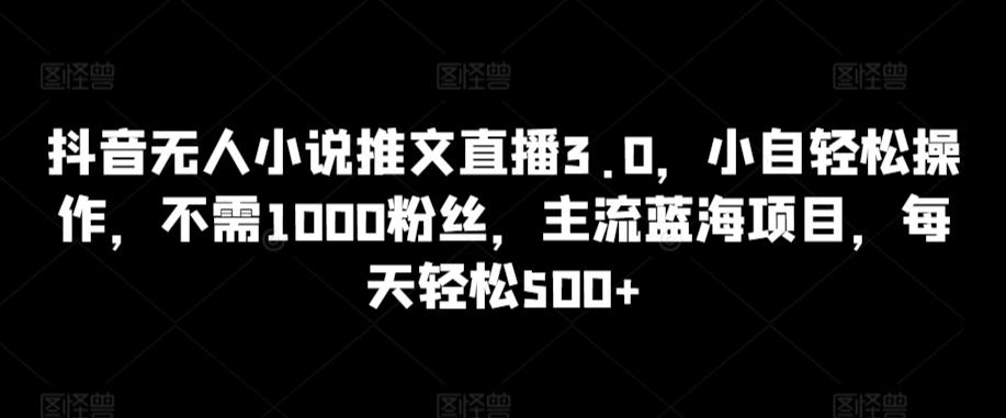 抖音无人小说推文直播3.0，小自轻松操作，不需1000粉丝，主流蓝海项目，每天轻松500+【揭秘】-Z网创