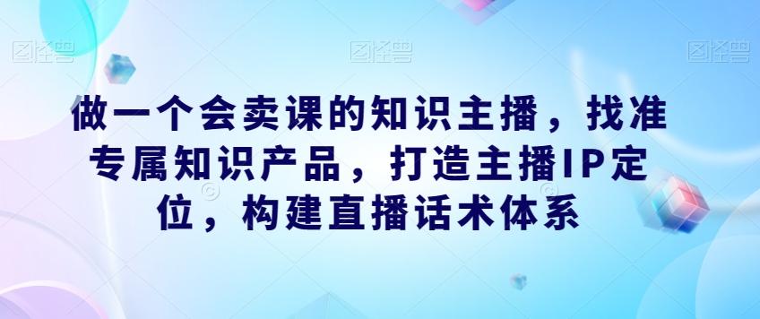 做一个会卖课的知识主播，找准专属知识产品，打造主播IP定位，构建直播话术体系-Z网创
