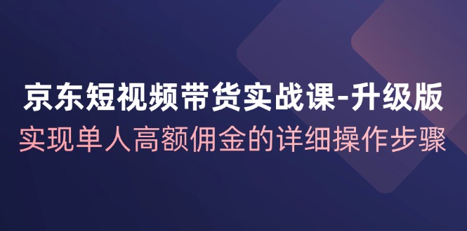 京东短视频带货实战课升级版,实现单人高额佣金的详细操作步骤-Z网创