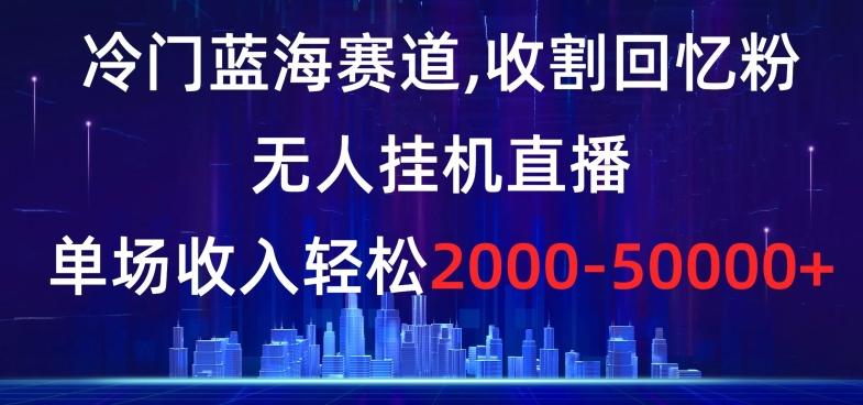 冷门蓝海赛道，收割回忆粉，无人挂机直播，单场收入轻松2000-5w+【揭秘】-Z网创