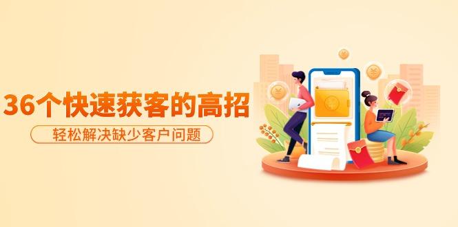 (9644期)分享36个快速获客的高招：轻松解决缺少客户问题，有效才是硬道理-Z网创