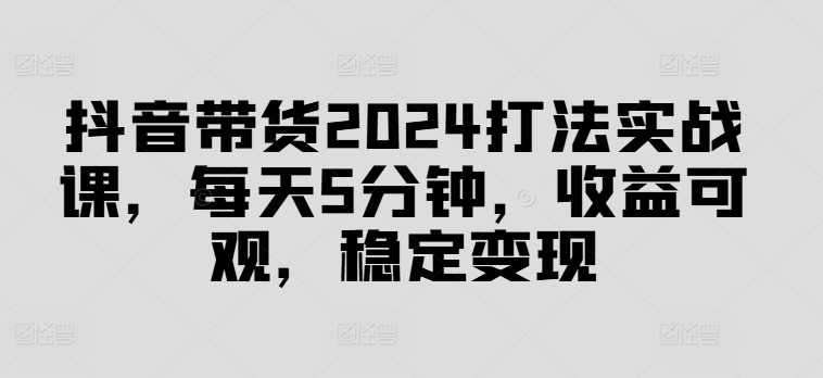 抖音带货2024打法实战课，每天5分钟，收益可观，稳定变现【揭秘】-Z网创
