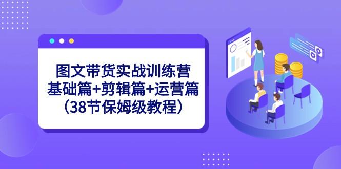 图文带货实战训练营：基础篇+剪辑篇+运营篇（38节保姆级教程）-Z网创