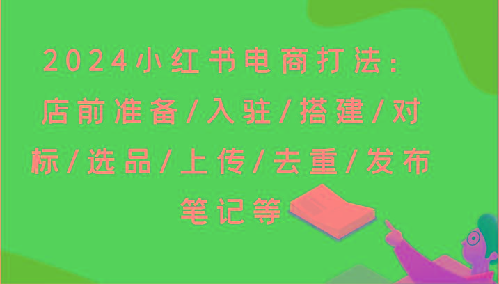 2024小红书电商打法:店前准备/入驻/搭建/对标/选品/上传/去重/发布笔记等-Z网创