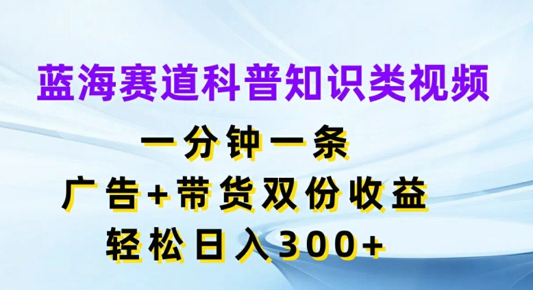 蓝海赛道科普知识类视频，一分钟一条，广告+带货双份收益，轻松日入300+【揭秘】-Z网创