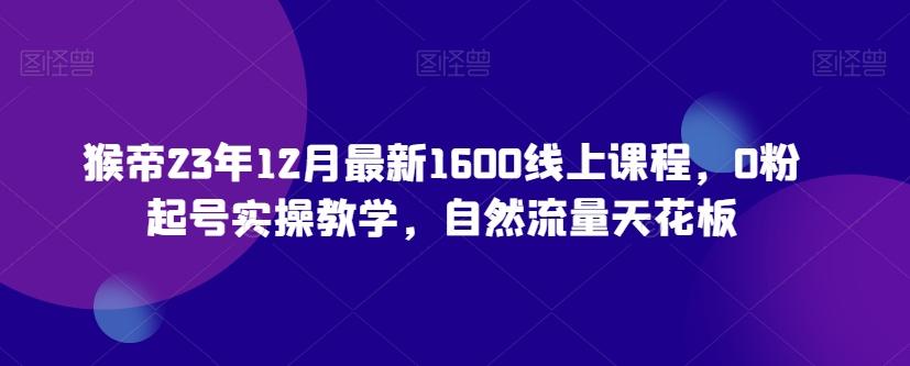猴帝23年12月最新1600线上课程，0粉起号实操教学，自然流量天花板-Z网创