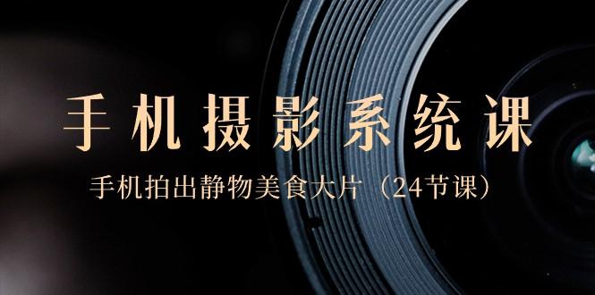 0基础手机摄影系统课，手机拍出静物美食大片（24节课）-Z网创