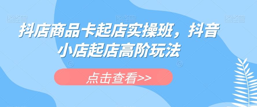 抖店商品卡起店实操班，抖音小店起店高阶玩法-Z网创