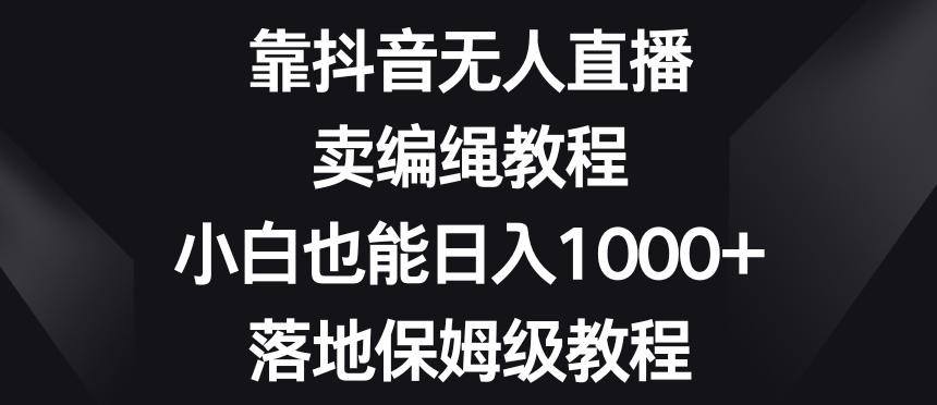 靠抖音无人直播，卖编绳教程，小白也能日入1000+，落地保姆级教程【揭秘】-Z网创