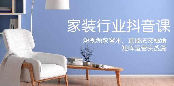 家装抖音课：短视频获客术，直播成交秘籍，矩阵运营实战篇-Z网创