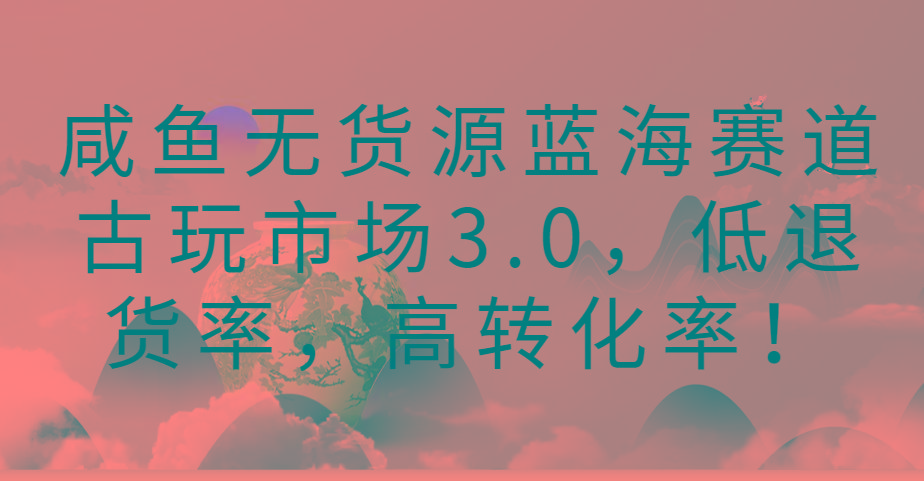 咸鱼无货源蓝海赛道古玩市场3.0,低退货率,高转化率!-Z网创
