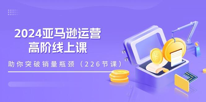 2024亚马逊运营-高阶线上课,助你突破销量瓶颈(228节课-Z网创