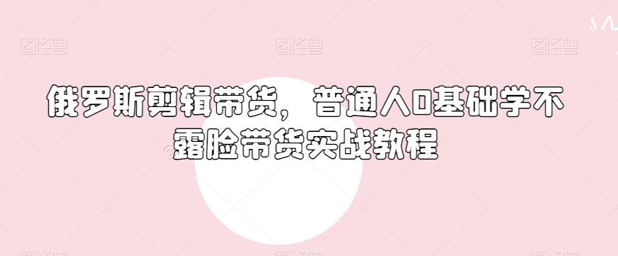 俄罗斯产品剪辑带货,普通人0基础学不露脸带货实战教程-Z网创