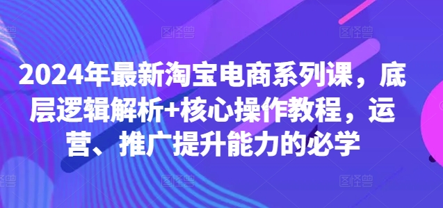 2024年最新淘宝电商系列课,底层逻辑解析+核心操作教程,运营、推广提升能力的必学-Z网创