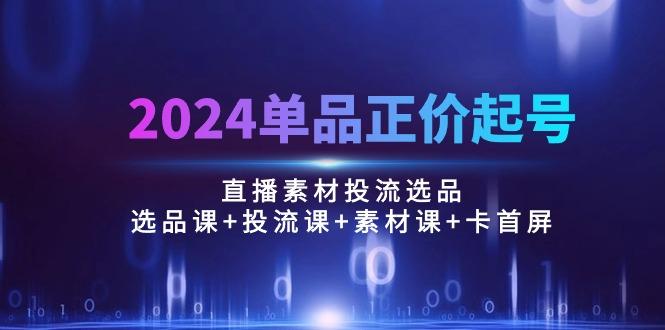 2024单品正价起号，直播素材投流选品：选品课+投流课+素材课+卡首屏/100节-Z网创