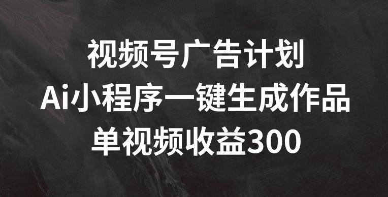 视频号广告计划，AI小程序一键生成作品， 单视频收益300+【揭秘】-Z网创