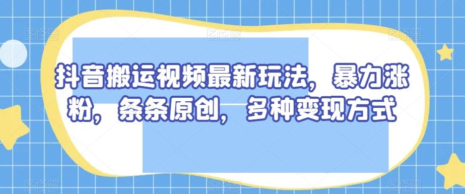 抖音搬运视频最新玩法，暴力涨粉，条条原创，多种变现方式【揭秘】-Z网创