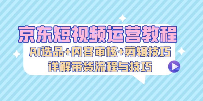 京东短视频运营教程：AI选品+内容审核+剪辑技巧，详解带货流程与技巧-Z网创