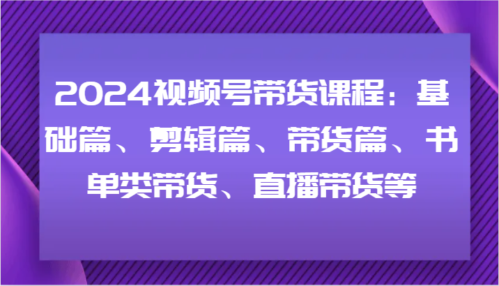 2024视频号带货课程：基础篇、剪辑篇、带货篇、书单类带货、直播带货等-Z网创